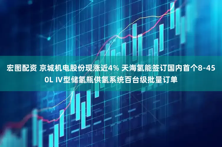 宏图配资 京城机电股份现涨近4% 天海氢能签订国内首个8-450L Ⅳ型储氢瓶供氢系统百台级批量订单