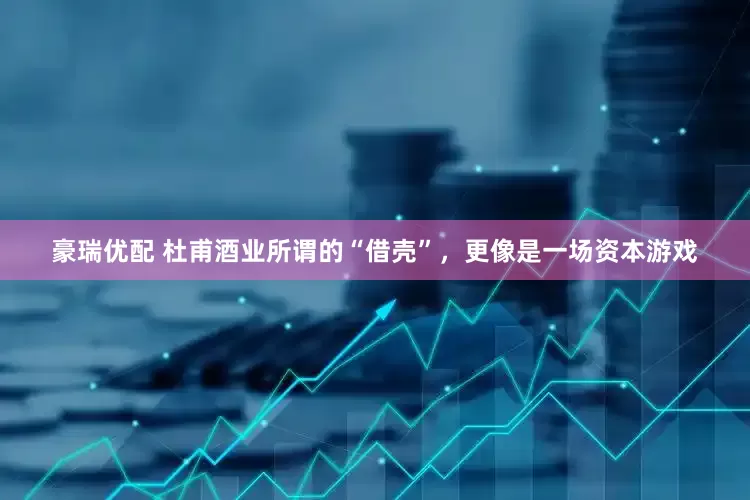 豪瑞优配 杜甫酒业所谓的“借壳”，更像是一场资本游戏
