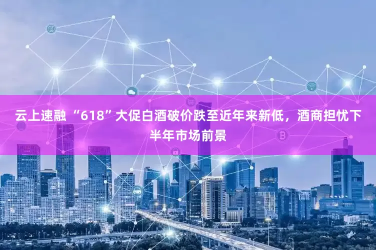 云上速融 “618”大促白酒破价跌至近年来新低，酒商担忧下半年市场前景