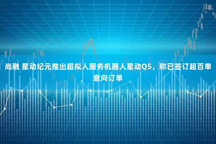 尚融 星动纪元推出超拟人服务机器人星动Q5，称已签订超百单意向订单