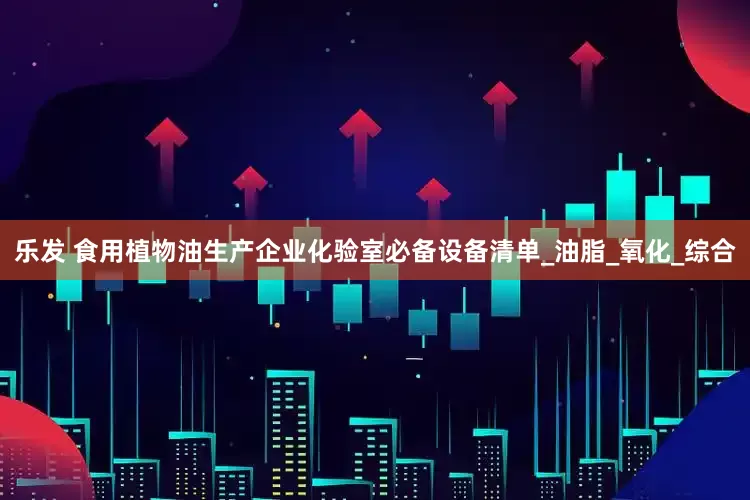 乐发 食用植物油生产企业化验室必备设备清单_油脂_氧化_综合