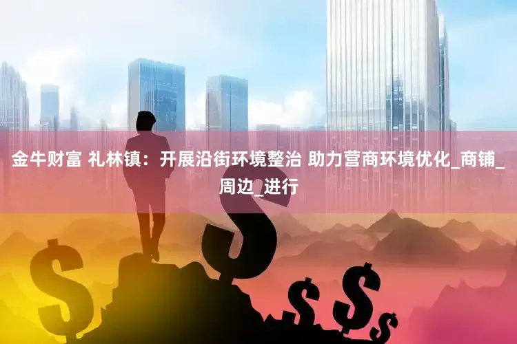 金牛财富 礼林镇：开展沿街环境整治 助力营商环境优化_商铺_周边_进行
