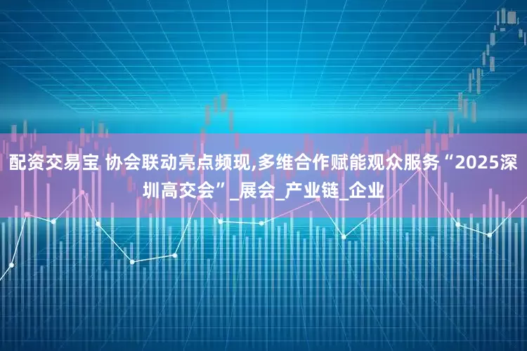 配资交易宝 协会联动亮点频现,多维合作赋能观众服务“2025深圳高交会”_展会_产业链_企业