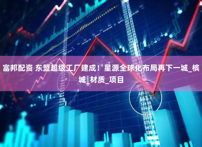 富邦配资 东盟超级工厂建成！星源全球化布局再下一城_槟城_材质_项目