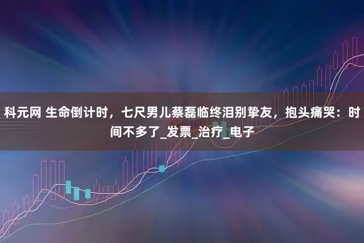 科元网 生命倒计时，七尺男儿蔡磊临终泪别挚友，抱头痛哭：时间不多了_发票_治疗_电子