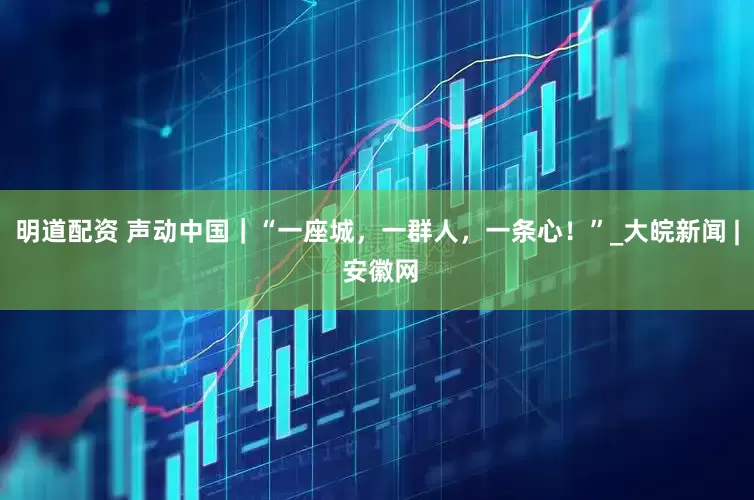 明道配资 声动中国｜“一座城，一群人，一条心！”_大皖新闻 | 安徽网