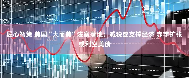 匠心智策 美国“大而美”法案落地：减税或支撑经济 赤字扩张或利空美债