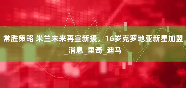 常胜策略 米兰未来再宣新援，16岁克罗地亚新星加盟_消息_里奇_迪马