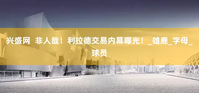 兴盛网  非人哉！利拉德交易内幕曝光！_雄鹿_字母_球员
