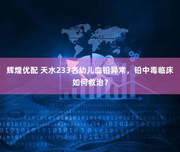 辉煌优配 天水233名幼儿血铅异常，铅中毒临床如何救治？