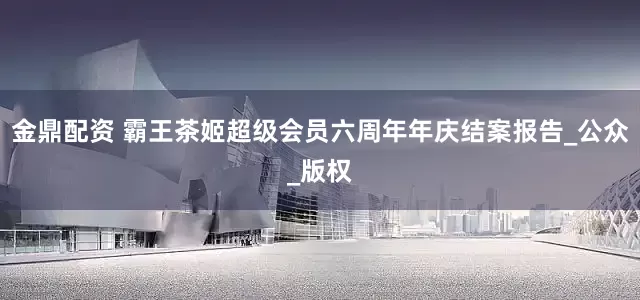 金鼎配资 霸王茶姬超级会员六周年年庆结案报告_公众_版权