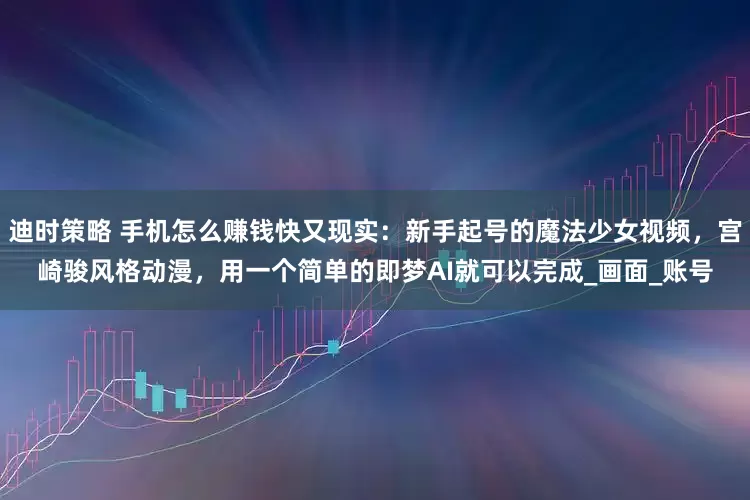 迪时策略 手机怎么赚钱快又现实：新手起号的魔法少女视频，宫崎骏风格动漫，用一个简单的即梦AI就可以完成_画面_账号