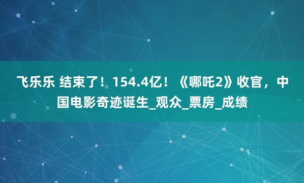 飞乐乐 结束了！154.4亿！《哪吒2》收官，中国电影奇迹诞生_观众_票房_成绩