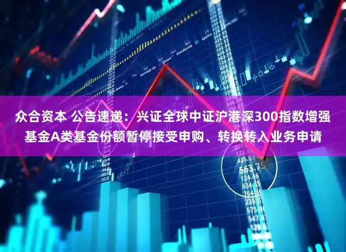 众合资本 公告速递：兴证全球中证沪港深300指数增强基金A类基金份额暂停接受申购、转换转入业务申请