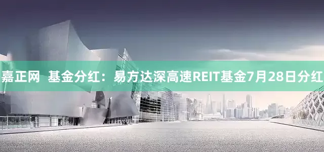 嘉正网  基金分红：易方达深高速REIT基金7月28日分红