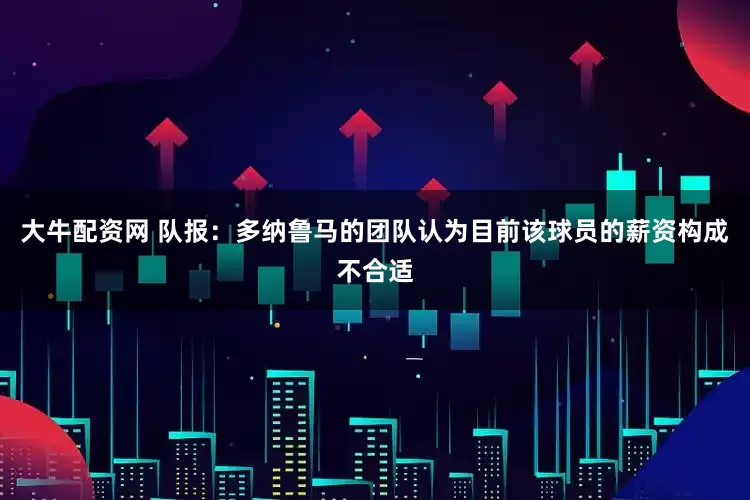 大牛配资网 队报：多纳鲁马的团队认为目前该球员的薪资构成不合适
