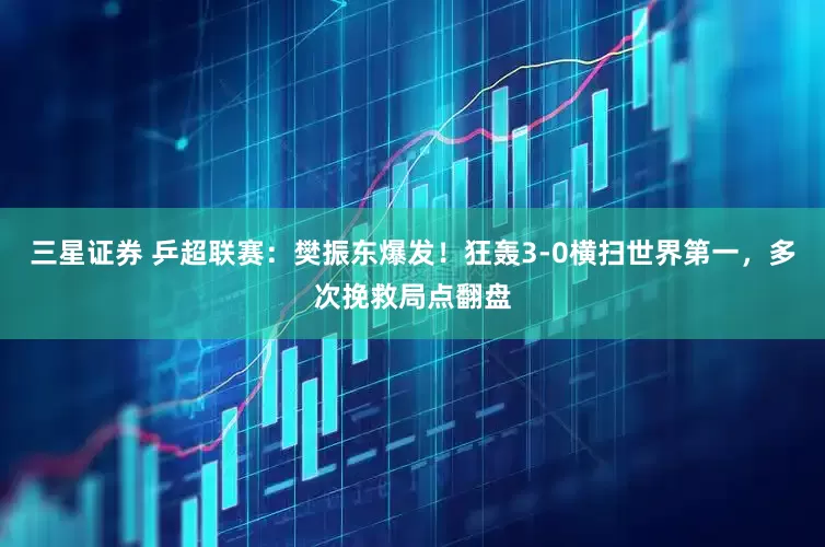 三星证券 乒超联赛：樊振东爆发！狂轰3-0横扫世界第一，多次挽救局点翻盘