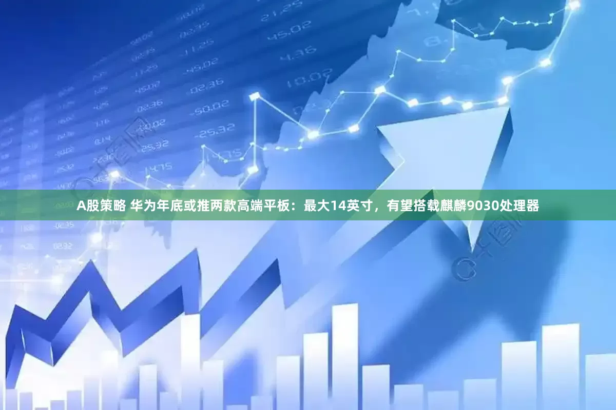 A股策略 华为年底或推两款高端平板：最大14英寸，有望搭载麒麟9030处理器