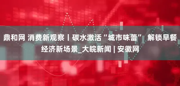 鼎和网 消费新观察丨碳水激活“城市味蕾”  解锁早餐经济新场景_大皖新闻 | 安徽网
