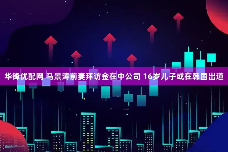 华锋优配网 马景涛前妻拜访金在中公司 16岁儿子或在韩国出道