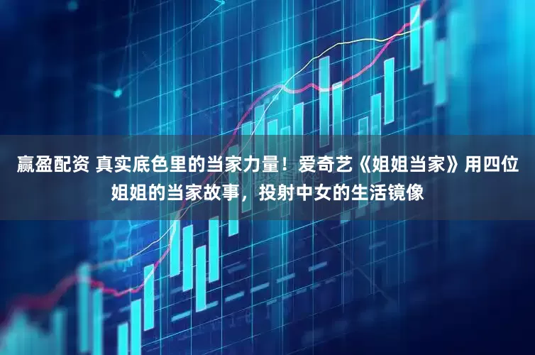 赢盈配资 真实底色里的当家力量！爱奇艺《姐姐当家》用四位姐姐的当家故事，投射中女的生活镜像