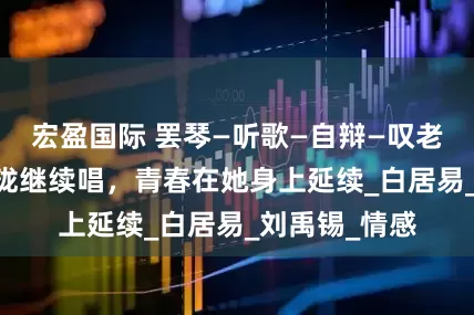 宏盈国际 罢琴—听歌—自辩—叹老 寄希望商玲珑继续唱，青春在她身上延续_白居易_刘禹锡_情感