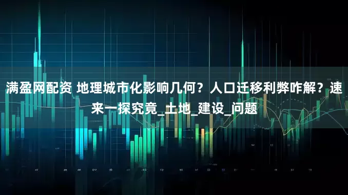 满盈网配资 地理城市化影响几何？人口迁移利弊咋解？速来一探究竟_土地_建设_问题