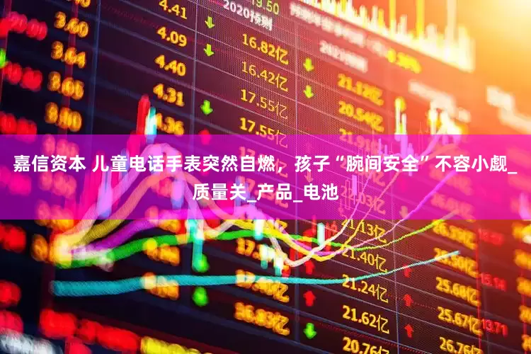嘉信资本 儿童电话手表突然自燃，孩子“腕间安全”不容小觑_质量关_产品_电池