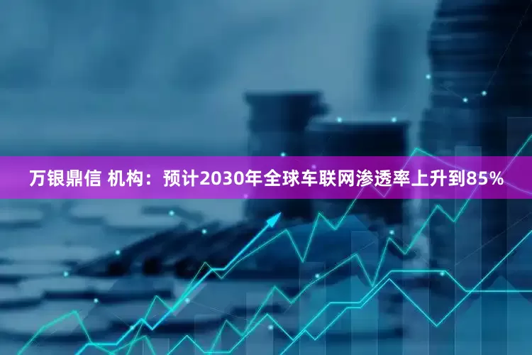 万银鼎信 机构：预计2030年全球车联网渗透率上升到85%