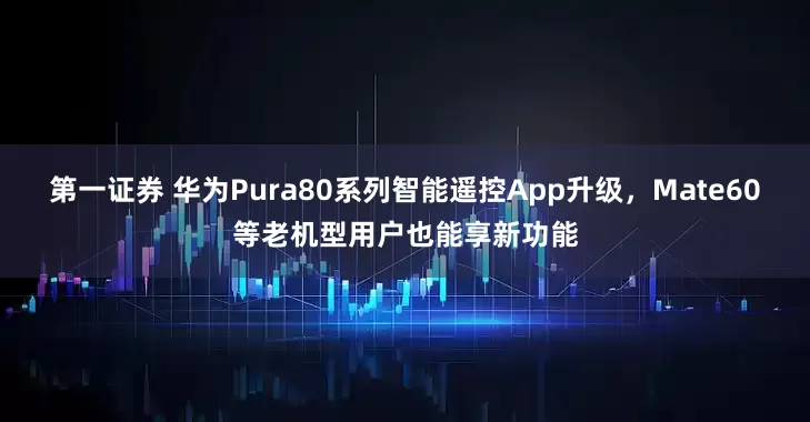 第一证券 华为Pura80系列智能遥控App升级，Mate60等老机型用户也能享新功能