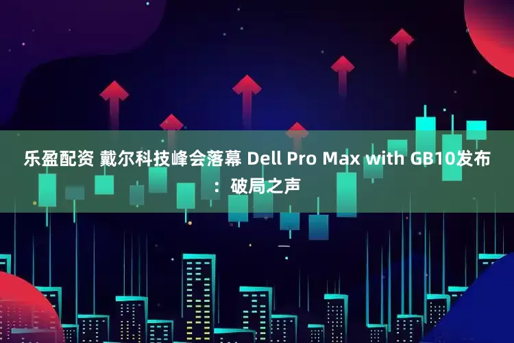 乐盈配资 戴尔科技峰会落幕 Dell Pro Max with GB10发布：破局之声