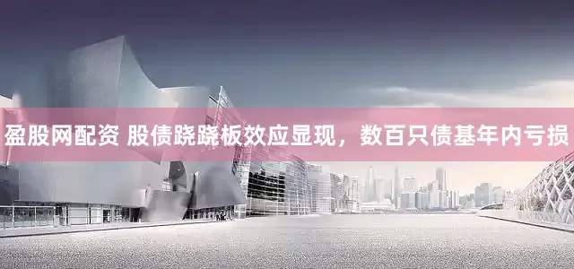 盈股网配资 股债跷跷板效应显现，数百只债基年内亏损