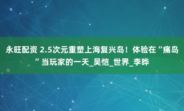 永旺配资 2.5次元重塑上海复兴岛！体验在“痛岛”当玩家的一天_吴恺_世界_李晔