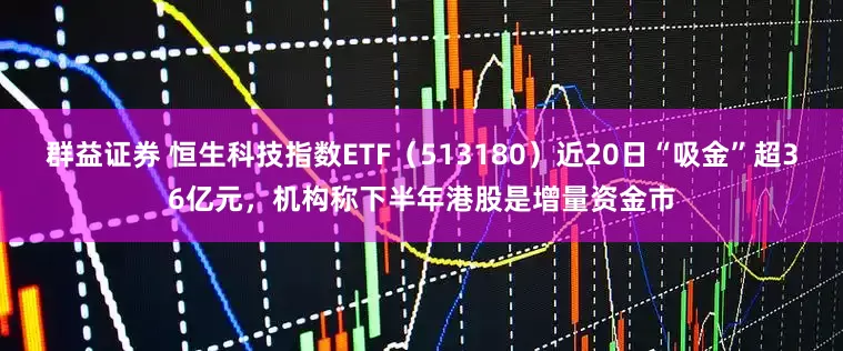 群益证券 恒生科技指数ETF（513180）近20日“吸金”超36亿元，机构称下半年港股是增量资金市