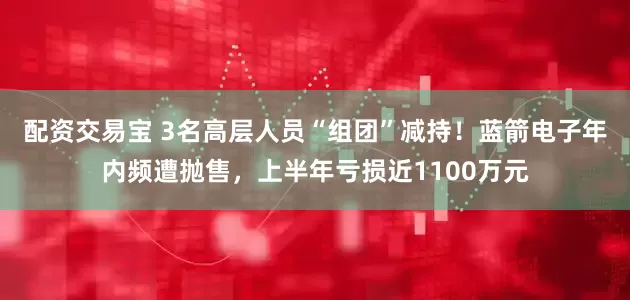 配资交易宝 3名高层人员“组团”减持！蓝箭电子年内频遭抛售，上半年亏损近1100万元