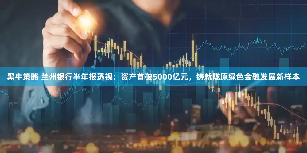 黑牛策略 兰州银行半年报透视：资产首破5000亿元，铸就陇原绿色金融发展新样本