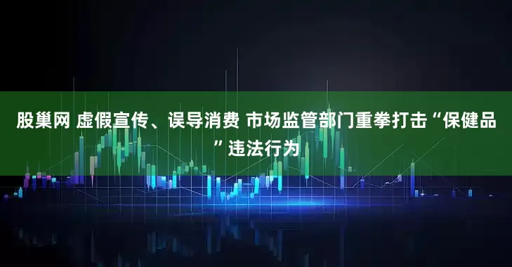 股巢网 虚假宣传、误导消费 市场监管部门重拳打击“保健品”违法行为