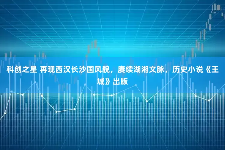 科创之星 再现西汉长沙国风貌，赓续湖湘文脉，历史小说《王城》出版