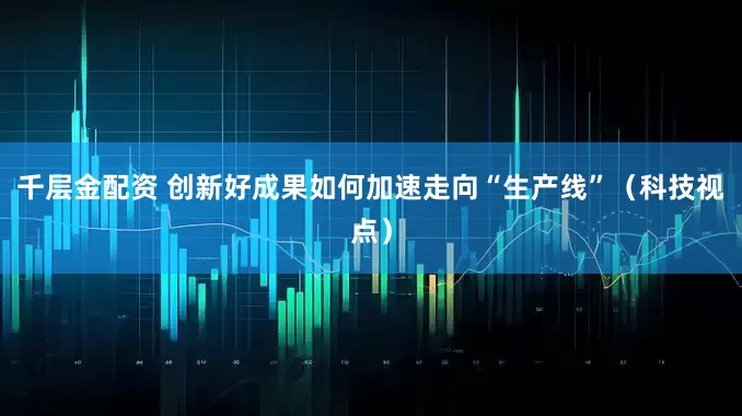 千层金配资 创新好成果如何加速走向“生产线”（科技视点）