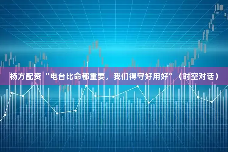 杨方配资 “电台比命都重要，我们得守好用好”（时空对话）