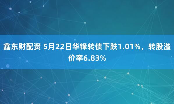 鑫东财配资 5月22日华锋转债下跌1.01%，转股溢价率6.83%