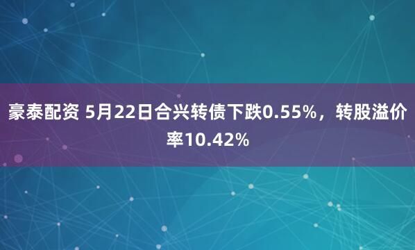 豪泰配资 5月22日合兴转债下跌0.55%，转股溢价率10.42%