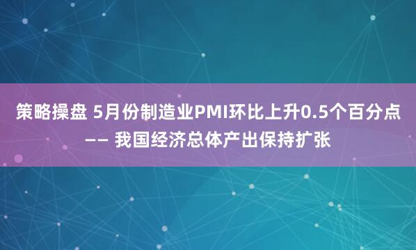 策略操盘 5月份制造业PMI环比上升0.5个百分点—— 我国经济总体产出保持扩张